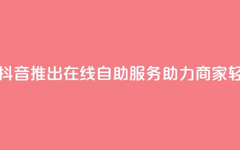 抖音业务在线自助 - 抖音推出在线自助服务助力商家轻松管理业务~  第1张