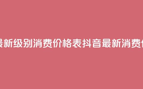 抖音最新级别消费价格表(抖音最新消费价格表-全新级别揭示)  第1张