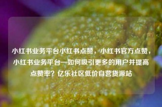 小红书业务平台小红书点赞，小红书官方点赞，小红书业务平台—如何吸引更多的用户并提高点赞率？亿乐社区低价自营货源站
