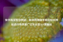 快手购买粉丝网站，如何利用快手购买粉丝网站进行有效推广亿乐社区SUP货源站