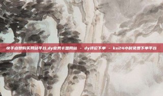 快手点赞购买网站平台,dy业务卡盟网站 - dy评论下单 - ks24小时免费下单平台