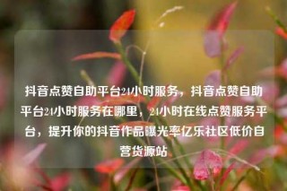 抖音点赞自助平台24小时服务，抖音点赞自助平台24小时服务在哪里，24小时在线点赞服务平台，提升你的抖音作品曝光率亿乐社区低价自营货源站
