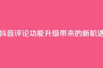 抖音评论业务 - 抖音评论功能升级带来的新机遇与挑战!