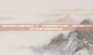 抖音评论业务,ks自助平台业务一元 - 快手播放量网站平台免费 - 抖音买热度0.01小白龙马山肥大地房最新优惠活动