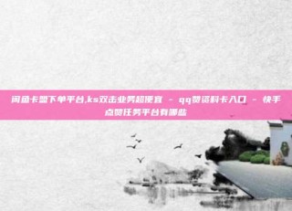 闲鱼卡盟下单平台,ks双击业务超便宜 - qq赞资料卡入口 - 快手点赞任务平台有哪些