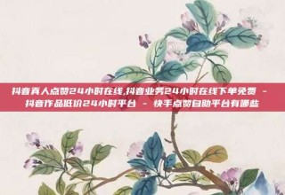 抖音真人点赞24小时在线,抖音业务24小时在线下单免费 - 抖音作品低价24小时平台 - 快手点赞自助平台有哪些