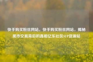 快手购买粉丝网站，快手购买粉丝网站，揭秘黑市交易背后的真相亿乐社区SUP货源站