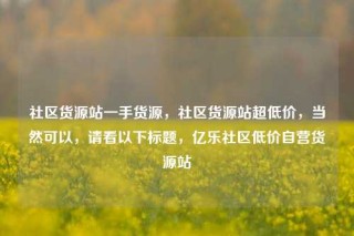 社区货源站一手货源，社区货源站超低价，当然可以，请看以下标题，亿乐社区低价自营货源站