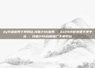 dy升级业务下单网站,抖音24h业务 - ks24小时免费下单平台 - 抖音24h自助推广下单平台
