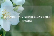 快手买粉丝，快手，解锁买粉新玩法亿乐社区SUP货源站
