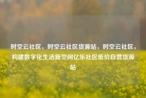 时空云社区，时空云社区货源站，时空云社区，构建数字化生活新空间亿乐社区低价自营货源站