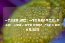 一手货源低价商品，一手货源低价商品怎么卖，手握一手货源，享受超低价格！亿乐社区低价自营货源站