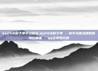 ks24小时下单平台低价,dy24小时下单 - 快手抖音点赞的链接在哪里 - qq主页赞充值