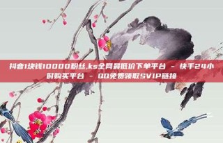 抖音1块钱10000粉丝,ks全网最低价下单平台 - 快手24小时购买平台 - QQ免费领取SVIP链接