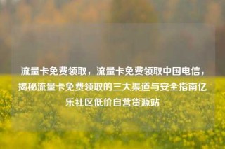 流量卡免费领取，流量卡免费领取中国电信，揭秘流量卡免费领取的三大渠道与安全指南亿乐社区低价自营货源站
