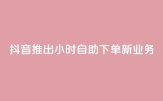 抖音推出24小时自助下单新业务