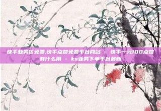 快手业务区免费,快手点赞免费平台网站 - 快手一元100点赞有什么用 - ks业务下单平台最新