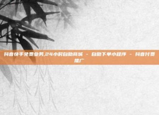 抖音快手免费业务,24小时自助商城 - 自助下单小程序 - 抖音付费推广