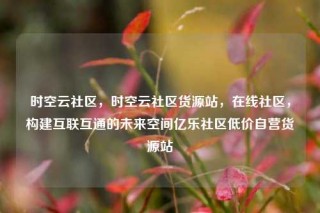 时空云社区，时空云社区货源站，在线社区，构建互联互通的未来空间亿乐社区低价自营货源站