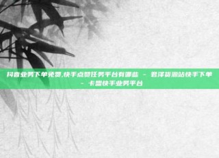 抖音业务下单免费,快手点赞任务平台有哪些 - 君泽货源站快手下单 - 卡盟快手业务平台