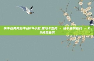 快手业务网站平台24小时,黑马卡盟网 - 快手业务在线 - KS免费业务