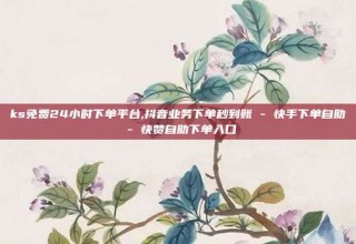 ks免费24小时下单平台,抖音业务下单秒到账 - 快手下单自助 - 快赞自助下单入口