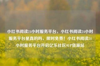 小红书阅读24小时服务平台，小红书阅读24小时服务平台是真的吗，限时免费！小红书阅读24小时服务平台开启亿乐社区SUP货源站