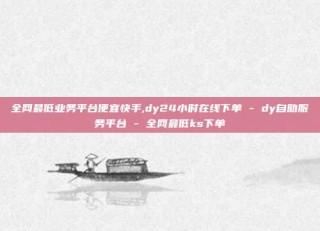 全网最低业务平台便宜快手,dy24小时在线下单 - dy自助服务平台 - 全网最低ks下单