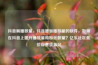 抖音刷播放量，抖音增加播放量的软件，如何在抖音上提升播放量和粉丝数量？亿乐社区低价自营货源站