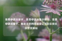 免费申请流量卡，免费申请流量卡移动，免费申请流量卡，畅享无尽网络盛宴亿乐社区低价自营货源站