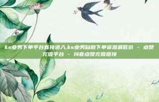 ks业务下单平台直接进入,ks业务自助下单货源最低价 - 点赞充值平台 - 抖音点赞充值链接