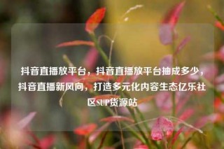 抖音直播放平台，抖音直播放平台抽成多少，抖音直播新风向，打造多元化内容生态亿乐社区SUP货源站