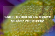 抖音粉丝，抖音粉丝排名前十名，如何有效增加抖音粉丝？亿乐社区SUP货源站
