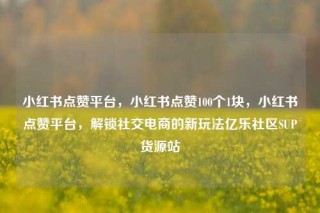 小红书点赞平台，小红书点赞100个1块，小红书点赞平台，解锁社交电商的新玩法亿乐社区SUP货源站