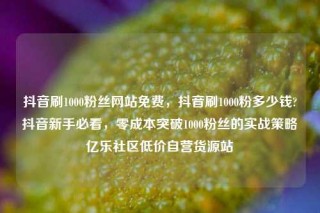 抖音刷1000粉丝网站免费，抖音刷1000粉多少钱?抖音新手必看，零成本突破1000粉丝的实战策略亿乐社区低价自营货源站