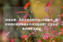 抖音点赞，抖音点赞自助平台24小时服务，如何利用抖音获得更多的关注和点赞？亿乐社区低价自营货源站