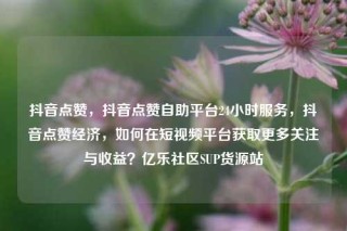 抖音点赞，抖音点赞自助平台24小时服务，抖音点赞经济，如何在短视频平台获取更多关注与收益？亿乐社区SUP货源站