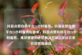 抖音点赞自助平台24小时服务，抖音点赞自助平台24小时服务在哪里，抖音点赞自助平台24小时服务，高效便捷的点赞解决方案亿乐社区低价自营货源站