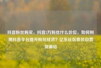 抖音粉丝购买，抖音2万粉丝什么价位，如何利用抖音平台提升粉丝经济？亿乐社区低价自营货源站