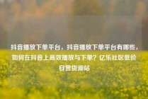 抖音播放下单平台，抖音播放下单平台有哪些，如何在抖音上高效播放与下单？亿乐社区低价自营货源站