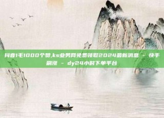 抖音1毛1000个赞,ks业务网免费领取2024最新消息 - 快手刷涨 - dy24小时下单平台