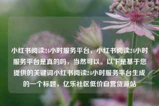 小红书阅读24小时服务平台，小红书阅读24小时服务平台是真的吗，当然可以。以下是基于您提供的关键词小红书阅读24小时服务平台生成的一个标题，亿乐社区低价自营货源站