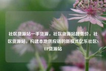 社区货源站一手货源，社区货源站超低价，社区货源站，构建本地供应链的新模式亿乐社区SUP货源站