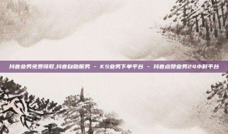 抖音业务免费领取,抖音自助服务 - KS业务下单平台 - 抖音点赞业务24小时平台