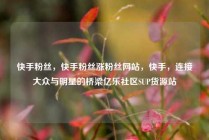 快手粉丝，快手粉丝涨粉丝网站，快手，连接大众与明星的桥梁亿乐社区SUP货源站
