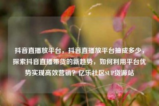 抖音直播放平台，抖音直播放平台抽成多少，探索抖音直播带货的新趋势，如何利用平台优势实现高效营销？亿乐社区SUP货源站