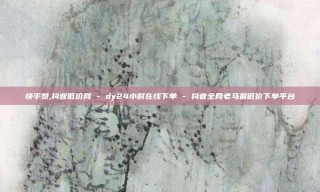 快手赞,抖音低价网 - dy24小时在线下单 - 抖音全网老马最低价下单平台