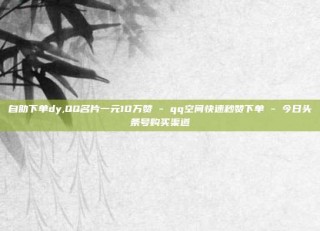 自助下单dy,QQ名片一元10万赞 - qq空间快速秒赞下单 - 今日头条号购买渠道