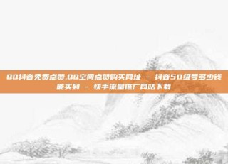QQ抖音免费点赞,QQ空间点赞购买网址 - 抖音50级号多少钱能买到 - 快手流量推广网站下载
