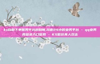 ks自助下单服务平台秒到帐,抖音24小时业务平台 - qq业务网登录入口官网 - KS低价真人双击